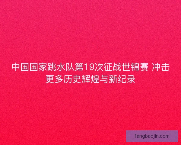 中国国家跳水队第19次征战世锦赛 冲击更多历史辉煌与新纪录