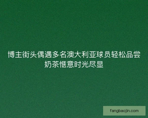 博主街头偶遇多名澳大利亚球员轻松品尝奶茶惬意时光尽显 博主街头偶遇多名澳大利亚球员轻松品尝奶茶惬意时光尽显