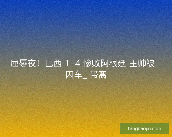 屈辱夜！巴西 1-4 惨败阿根廷 主帅被 _囚车_ 带离