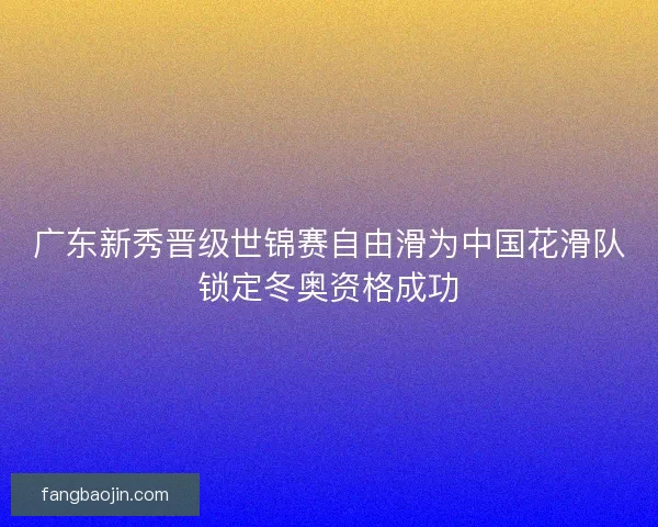 广东新秀晋级世锦赛自由滑为中国花滑队锁定冬奥资格成功