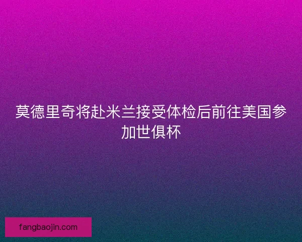 莫德里奇将赴米兰接受体检后前往美国参加世俱杯 莫德里奇将赴米兰接受体检后前往美国参加世俱杯