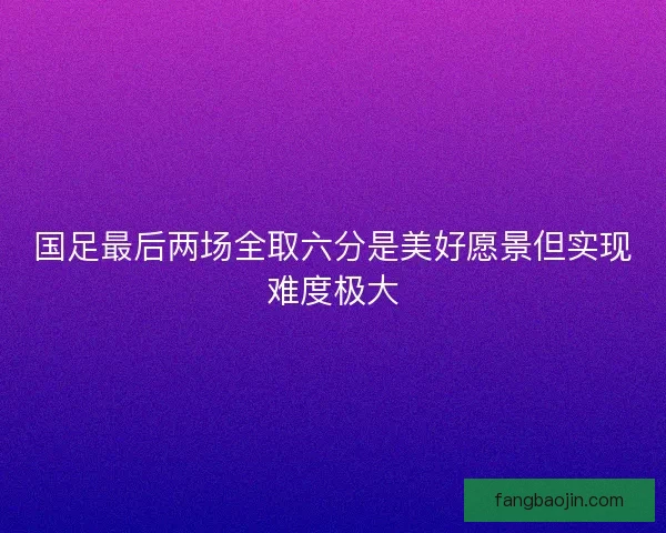 国足最后两场全取六分是美好愿景但实现难度极大