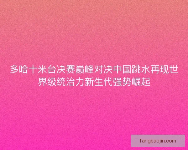 多哈十米台决赛巅峰对决中国跳水再现世界级统治力新生代强势崛起