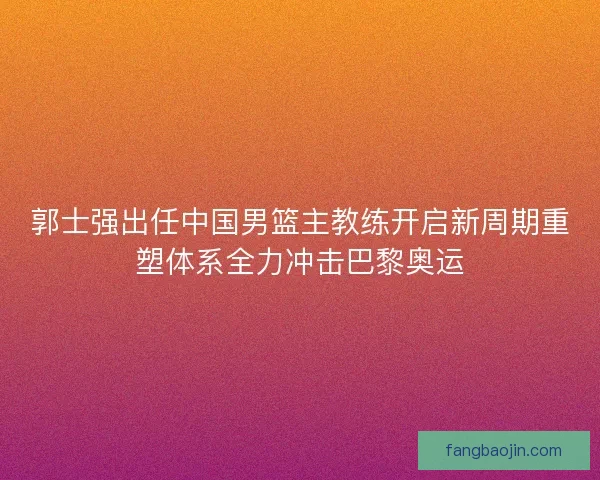 郭士强出任中国男篮主教练开启新周期重塑体系全力冲击巴黎奥运