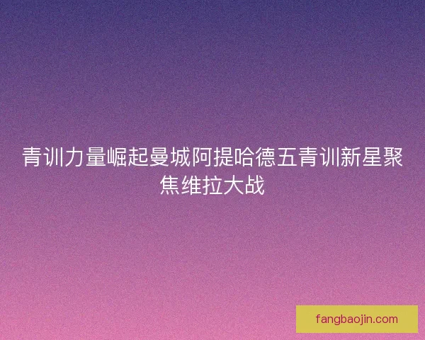 青训力量崛起曼城阿提哈德五青训新星聚焦维拉大战 青训力量崛起曼城阿提哈德五青训新星聚焦维拉大战