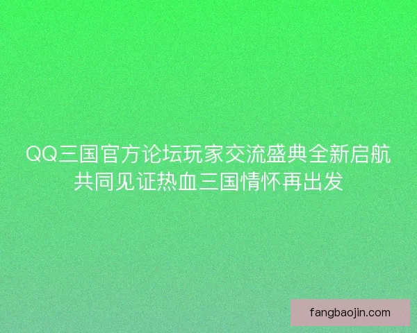 QQ三国官方论坛玩家交流盛典全新启航共同见证热血三国情怀再出发