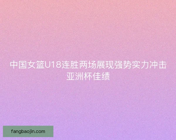 中国女篮U18连胜两场展现强势实力冲击亚洲杯佳绩