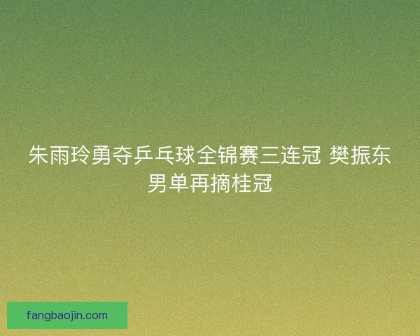 朱雨玲勇夺乒乓球全锦赛三连冠 樊振东男单再摘桂冠