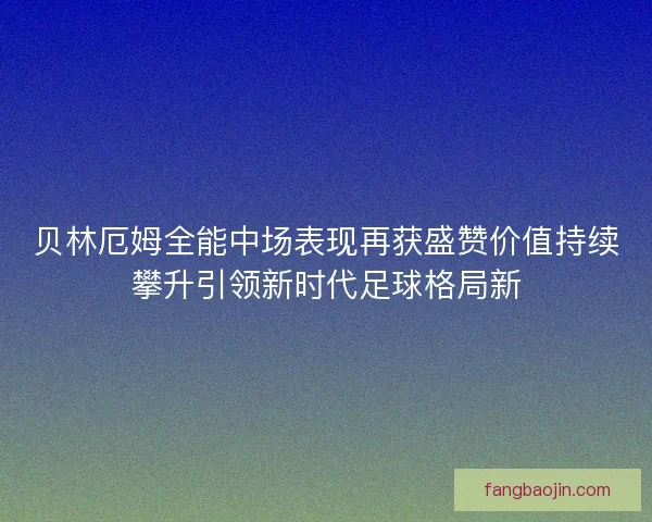 贝林厄姆全能中场表现再获盛赞价值持续攀升引领新时代足球格局新