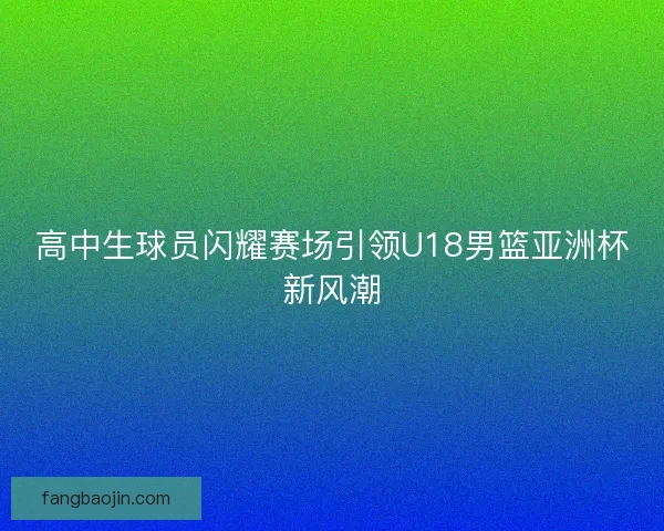 高中生球员闪耀赛场引领U18男篮亚洲杯新风潮