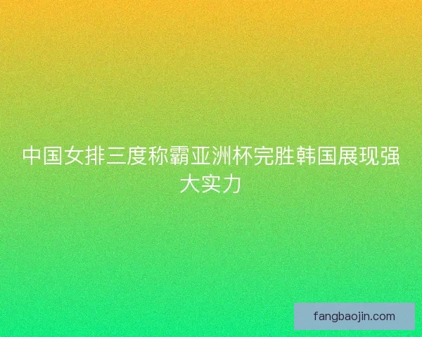 中国女排三度称霸亚洲杯完胜韩国展现强大实力