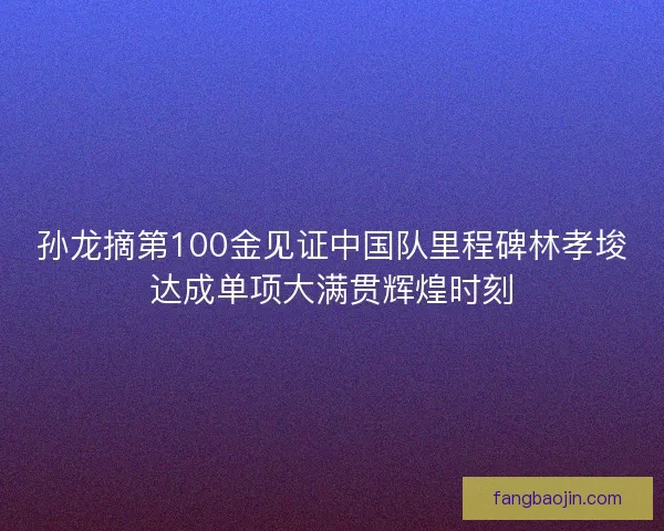 孙龙摘第100金见证中国队里程碑林孝埈达成单项大满贯辉煌时刻