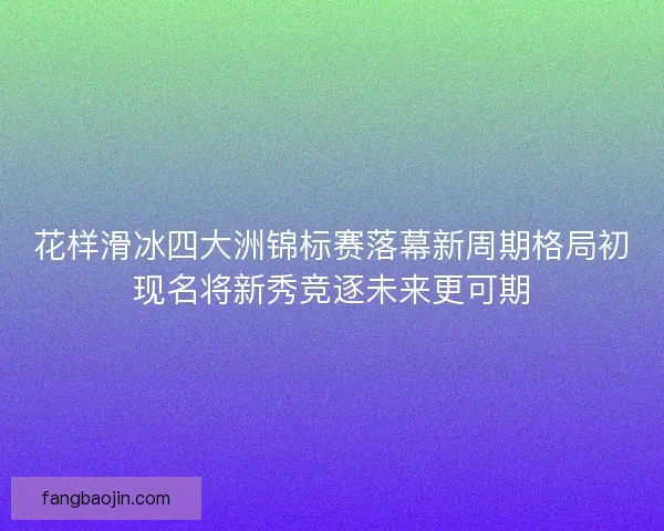 花样滑冰四大洲锦标赛落幕新周期格局初现名将新秀竞逐未来更可期 花样滑冰四大洲锦标赛落幕新周期格局初现名将新秀竞逐未来更可期