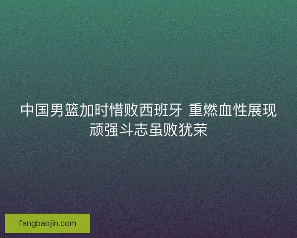 中国男篮加时惜败西班牙 重燃血性展现顽强斗志虽败犹荣 中国男篮加时惜败西班牙 重燃血性展现顽强斗志虽败犹荣