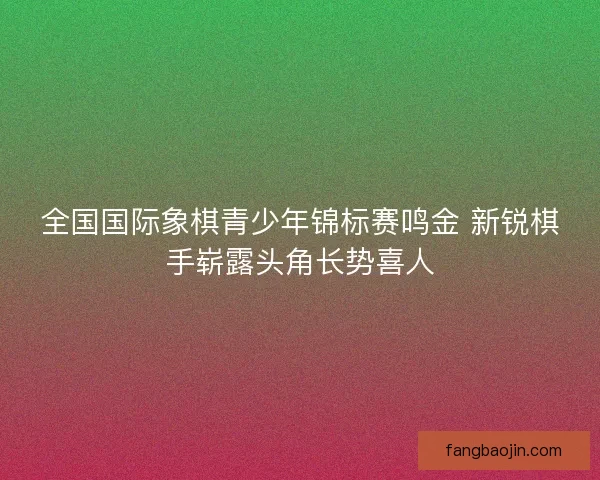 全国国际象棋青少年锦标赛鸣金 新锐棋手崭露头角长势喜人 全国国际象棋青少年锦标赛鸣金 新锐棋手崭露头角长势喜人