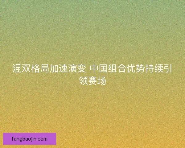 混双格局加速演变 中国组合优势持续引领赛场