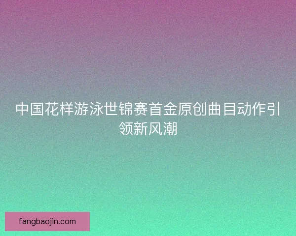 中国花样游泳世锦赛首金原创曲目动作引领新风潮 中国花样游泳世锦赛首金原创曲目动作引领新风潮