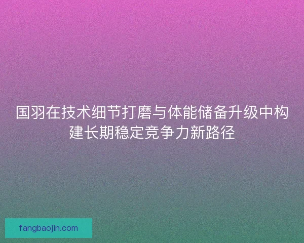 国羽在技术细节打磨与体能储备升级中构建长期稳定竞争力新路径