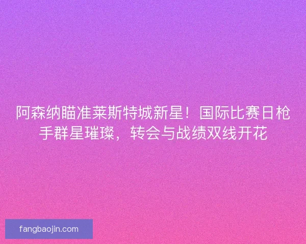 阿森纳瞄准莱斯特城新星！国际比赛日枪手群星璀璨，转会与战绩双线开花