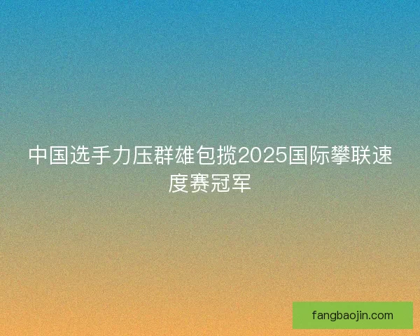 中国选手力压群雄包揽2025国际攀联速度赛冠军 中国选手力压群雄包揽2025国际攀联速度赛冠军