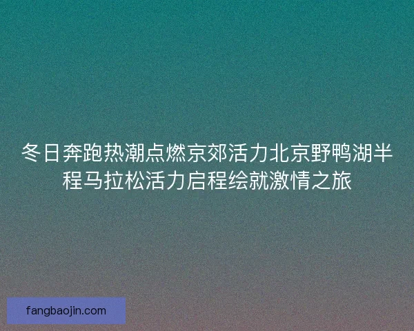 冬日奔跑热潮点燃京郊活力北京野鸭湖半程马拉松活力启程绘就激情之旅