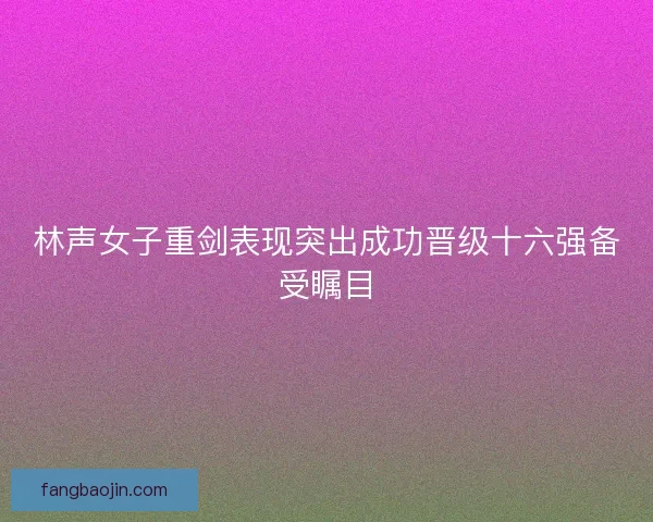林声女子重剑表现突出成功晋级十六强备受瞩目
