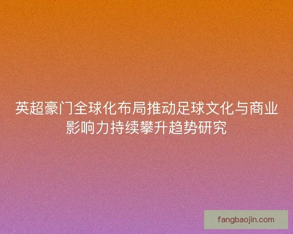 英超豪门全球化布局推动足球文化与商业影响力持续攀升趋势研究 英超豪门全球化布局推动足球文化与商业影响力持续攀升趋势研究