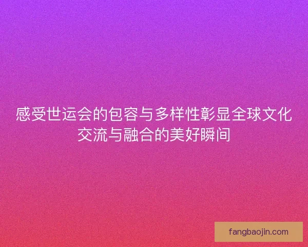 感受世运会的包容与多样性彰显全球文化交流与融合的美好瞬间 感受世运会的包容与多样性彰显全球文化交流与融合的美好瞬间