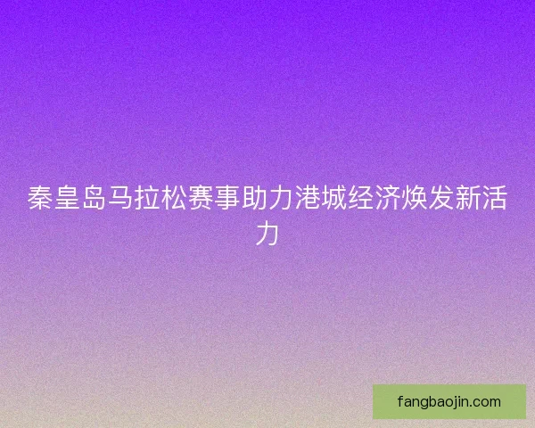 秦皇岛马拉松赛事助力港城经济焕发新活力 秦皇岛马拉松赛事助力港城经济焕发新活力